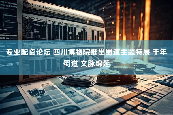 专业配资论坛 四川博物院推出蜀道主题特展 千年蜀道 文脉绵延
