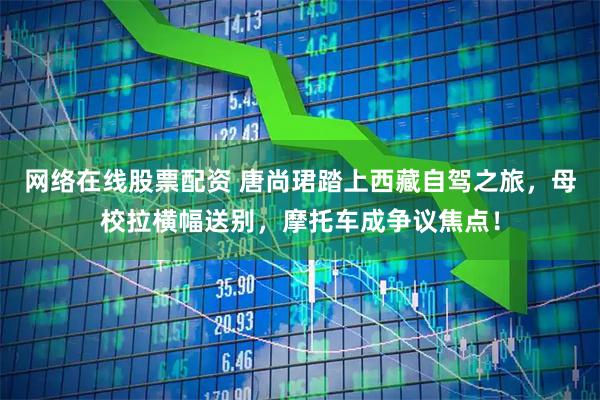 网络在线股票配资 唐尚珺踏上西藏自驾之旅，母校拉横幅送别，摩托车成争议焦点！