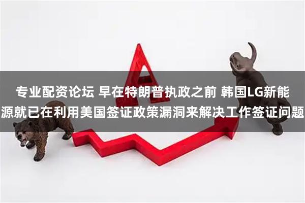 专业配资论坛 早在特朗普执政之前 韩国LG新能源就已在利用美国签证政策漏洞来解决工作签证问题