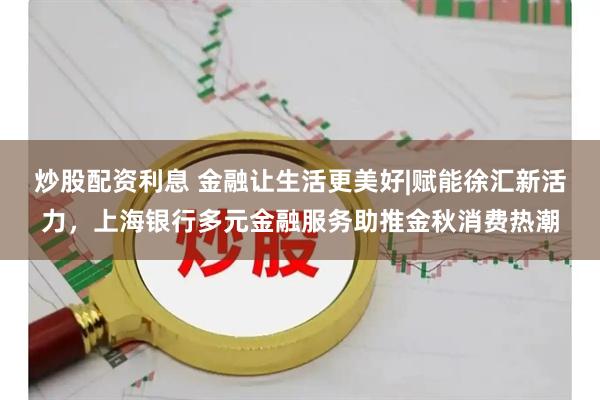 炒股配资利息 金融让生活更美好|赋能徐汇新活力，上海银行多元金融服务助推金秋消费热潮