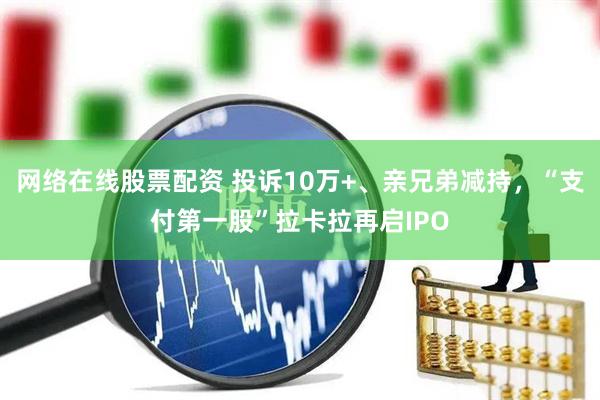网络在线股票配资 投诉10万+、亲兄弟减持，“支付第一股”拉卡拉再启IPO