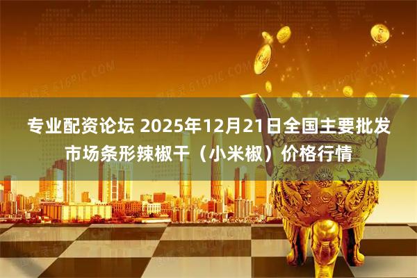 专业配资论坛 2025年12月21日全国主要批发市场条形辣椒干（小米椒）价格行情