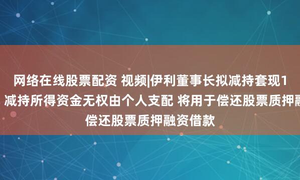 网络在线股票配资 视频|伊利董事长拟减持套现17.6亿元 减持所得资金无权由个人支配 将用于偿还股票质押融资借款